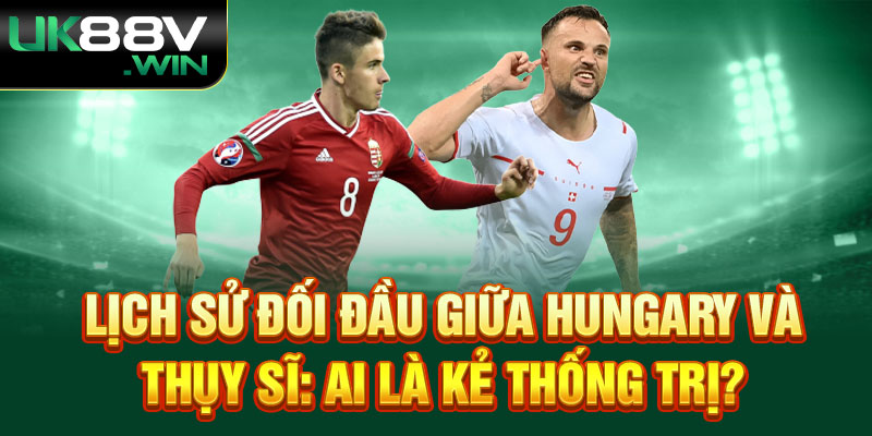 Lịch sử đối đầu giữa Hungary và Thụy Sĩ: Ai là kẻ thống trị?